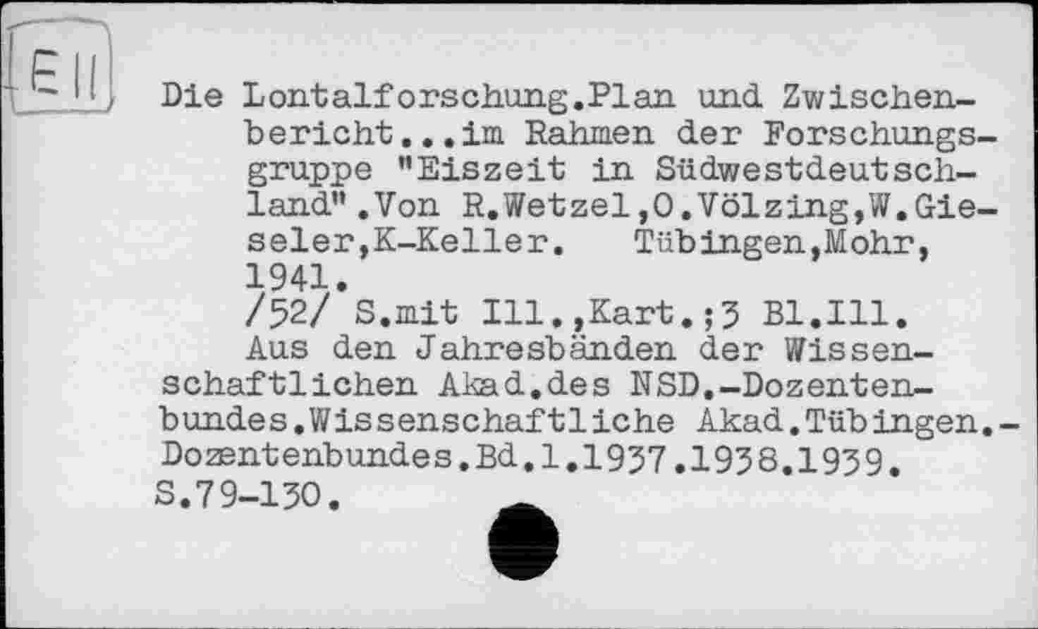 ﻿Die L ont alf ors chung. Pl an und Zwischenbericht... im Rahmen der Forschungsgruppe ’’Eiszeit in Südwestdeutschland” .Von R.Wetzel,O.Völzing,W.Gie-seler,K-Keller.	Tübingen,Mohr,
1941.
/52/ S.mit Ill.,Kart.;5 Bl.Ill.
Aus den Jahresbänden der Wissenschaftlichen Akad.des NSD.-Dozentenbundes .Wissenschaf11iche Akad.TübIngen. Dozentenbundes.Bd.I.1937,1938.1939, S.79-130.